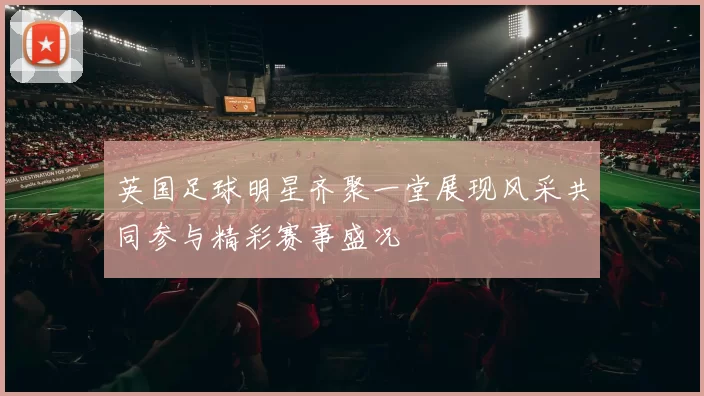 英国足球明星齐聚一堂展现风采共同参与精彩赛事盛况