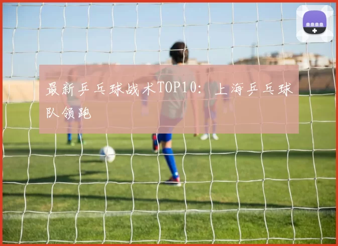 最新乒乓球战术TOP10：上海乒乓球队领跑