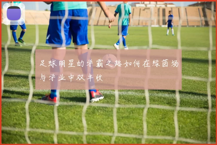 足球明星的学霸之路如何在绿茵场与学业中双丰收