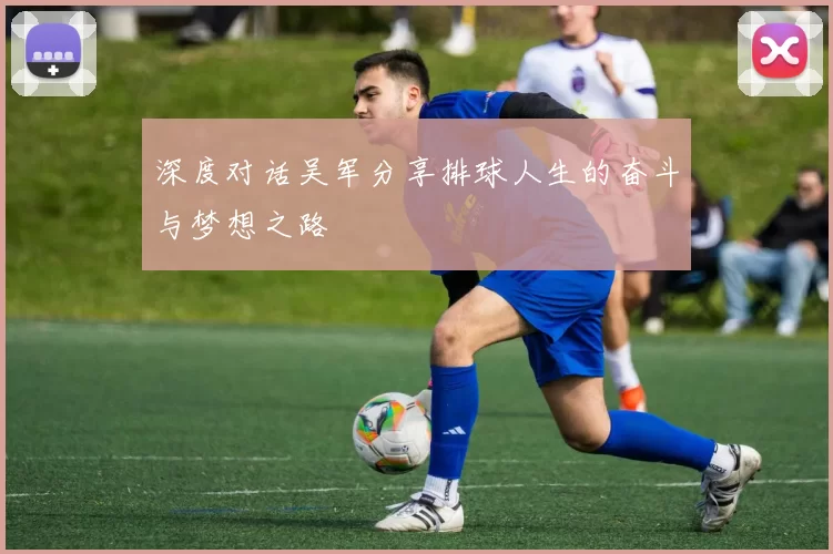 深度对话吴军分享排球人生的奋斗与梦想之路