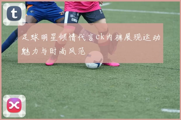 足球明星倾情代言ck内裤展现运动魅力与时尚风范