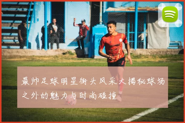 最帅足球明星街头风采大揭秘球场之外的魅力与时尚碰撞