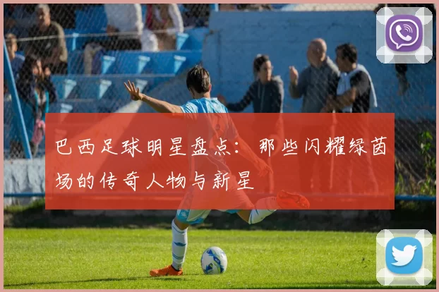 巴西足球明星盘点：那些闪耀绿茵场的传奇人物与新星